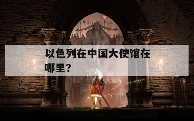 以色列在中国大使馆在哪里？