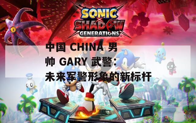 中国 CHINA 男帅 GARY 武警：未来军警形象的新标杆