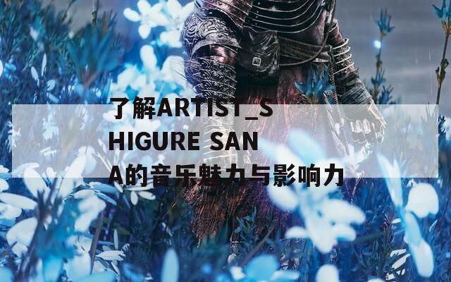 了解ARTIST_SHIGURE SANA的音乐魅力与影响力