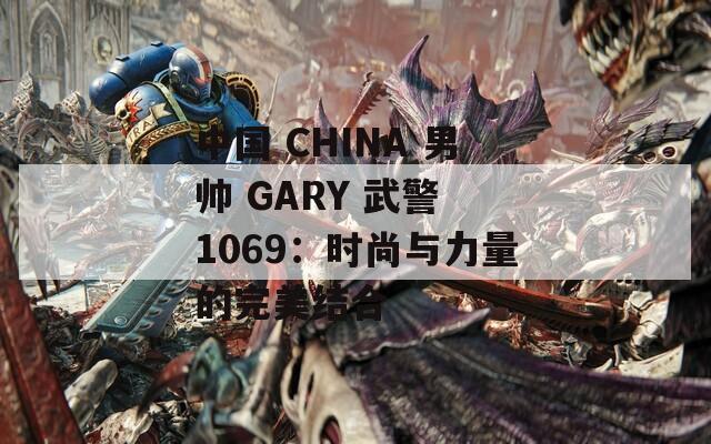 中国 CHINA 男帅 GARY 武警 1069：时尚与力量的完美结合