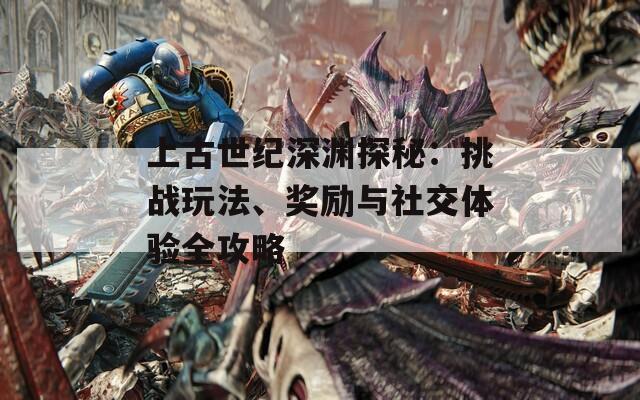 上古世纪深渊探秘：挑战玩法、奖励与社交体验全攻略