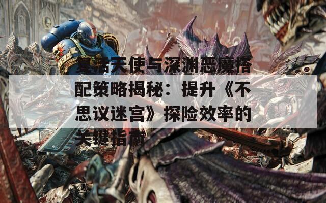 复活天使与深渊恶魔搭配策略揭秘：提升《不思议迷宫》探险效率的关键指南