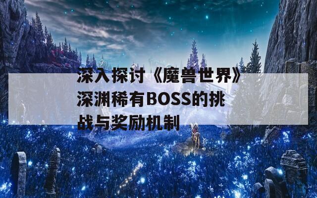 深入探讨《魔兽世界》深渊稀有BOSS的挑战与奖励机制