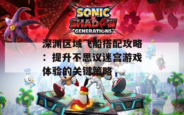 深渊区域飞船搭配攻略：提升不思议迷宫游戏体验的关键策略