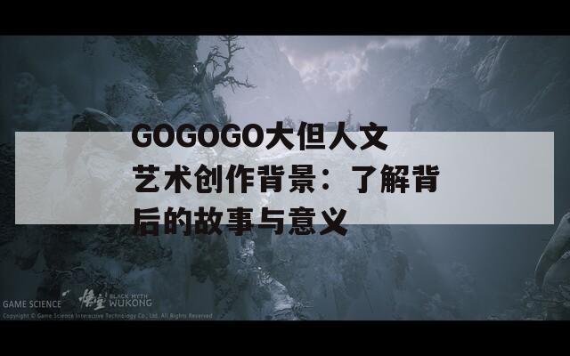 GOGOGO大但人文艺术创作背景：了解背后的故事与意义