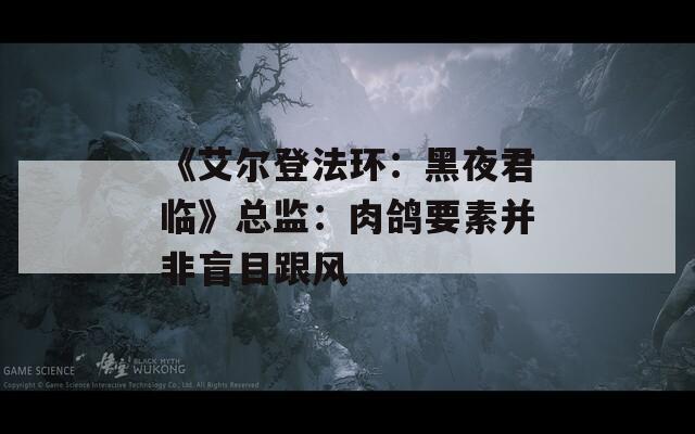 《艾尔登法环：黑夜君临》总监：肉鸽要素并非盲目跟风