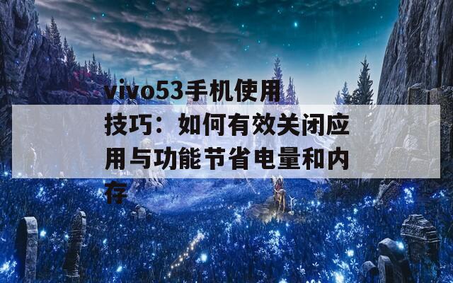 vivo53手机使用技巧：如何有效关闭应用与功能节省电量和内存