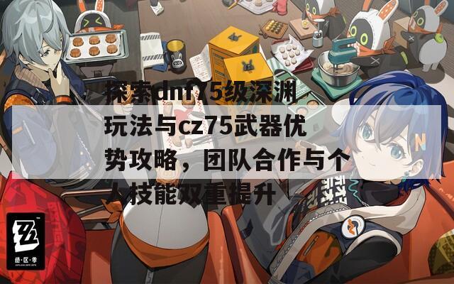 探索dnf75级深渊玩法与cz75武器优势攻略，团队合作与个人技能双重提升