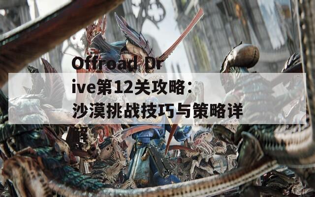 Offroad Drive第12关攻略：沙漠挑战技巧与策略详解