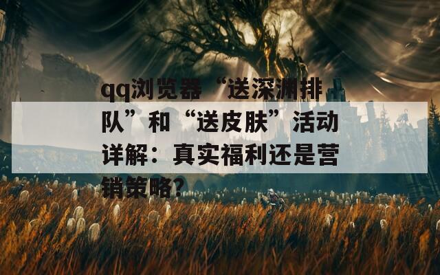 qq浏览器“送深渊排队”和“送皮肤”活动详解：真实福利还是营销策略？