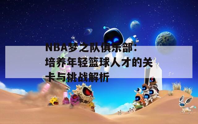 NBA梦之队俱乐部：培养年轻篮球人才的关卡与挑战解析