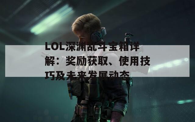 LOL深渊乱斗宝箱详解：奖励获取、使用技巧及未来发展动态