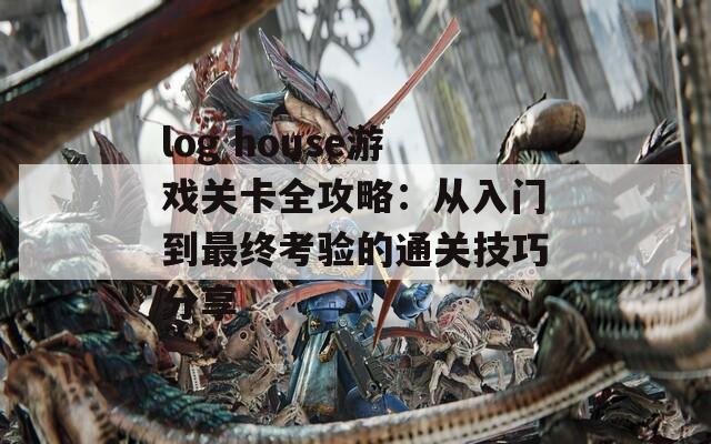 log house游戏关卡全攻略：从入门到最终考验的通关技巧分享