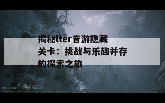 揭秘lter音游隐藏关卡：挑战与乐趣并存的探索之旅