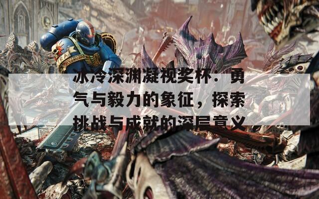 冰冷深渊凝视奖杯：勇气与毅力的象征，探索挑战与成就的深层意义