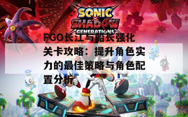 FGO长江与船长强化关卡攻略：提升角色实力的最佳策略与角色配置分析