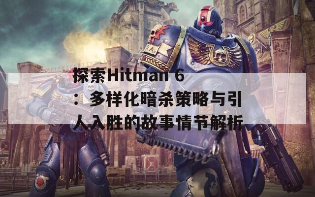 探索Hitman 6：多样化暗杀策略与引人入胜的故事情节解析