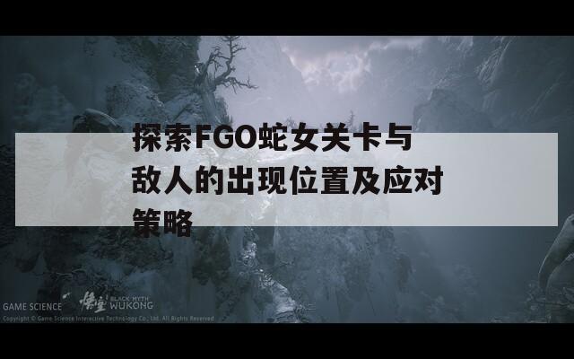 探索FGO蛇女关卡与敌人的出现位置及应对策略