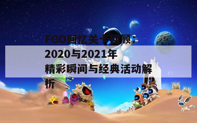FGO回忆关卡回顾：2020与2021年精彩瞬间与经典活动解析