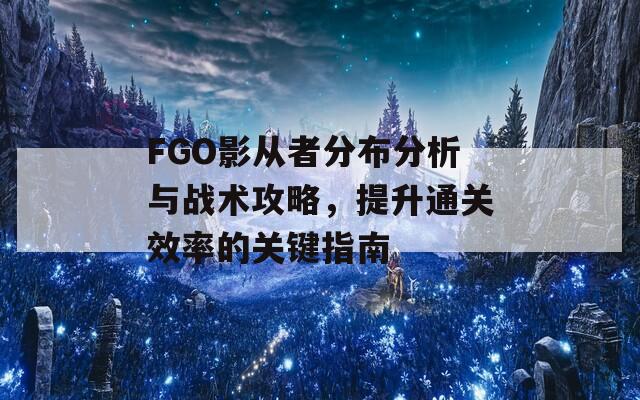 FGO影从者分布分析与战术攻略，提升通关效率的关键指南
