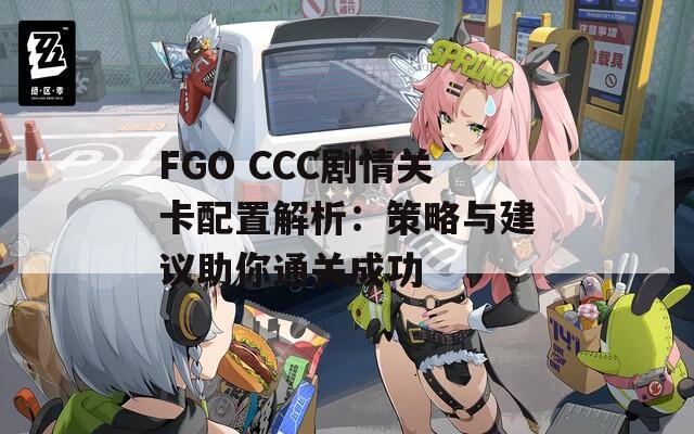 FGO CCC剧情关卡配置解析：策略与建议助你通关成功