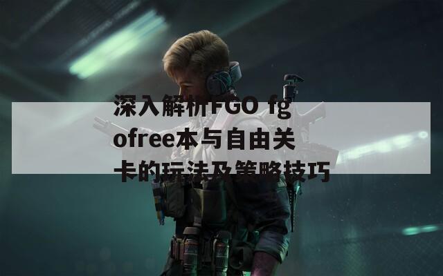 深入解析FGO fgofree本与自由关卡的玩法及策略技巧