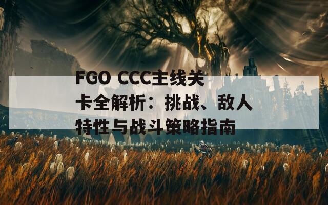 FGO CCC主线关卡全解析：挑战、敌人特性与战斗策略指南