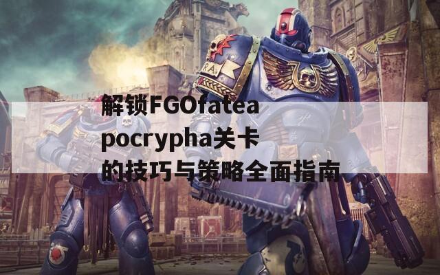 解锁FGOfateapocrypha关卡的技巧与策略全面指南