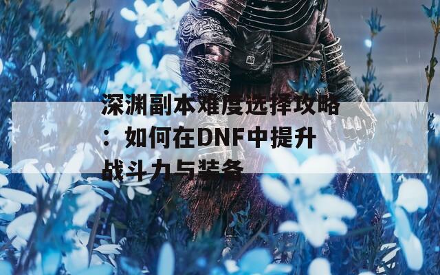 深渊副本难度选择攻略：如何在DNF中提升战斗力与装备