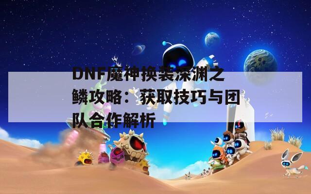 DNF魔神换装深渊之鳞攻略：获取技巧与团队合作解析
