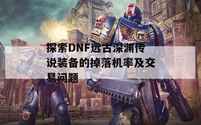 探索DNF远古深渊传说装备的掉落机率及交易问题