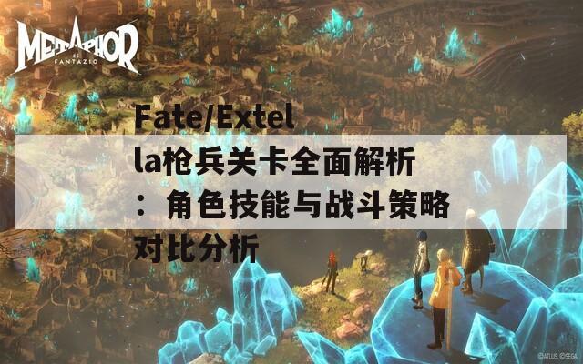 Fate/Extella枪兵关卡全面解析：角色技能与战斗策略对比分析