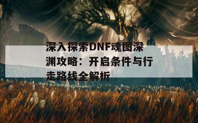 深入探索DNF魂图深渊攻略：开启条件与行走路线全解析