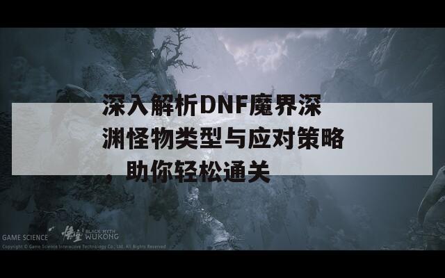 深入解析DNF魔界深渊怪物类型与应对策略，助你轻松通关