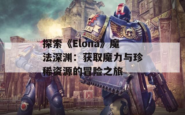 探索《Elona》魔法深渊：获取魔力与珍稀资源的冒险之旅