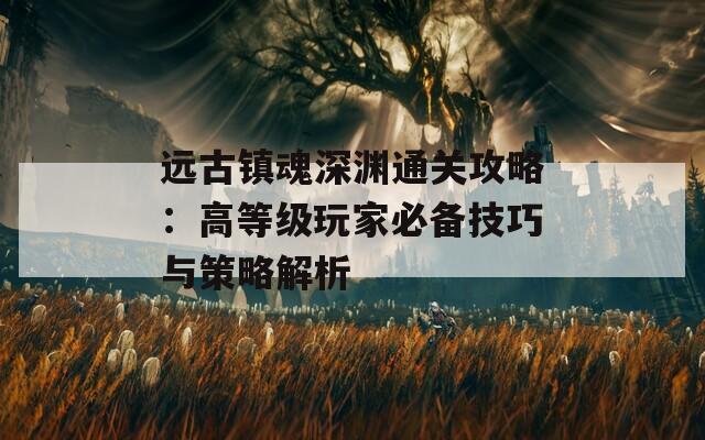 远古镇魂深渊通关攻略：高等级玩家必备技巧与策略解析