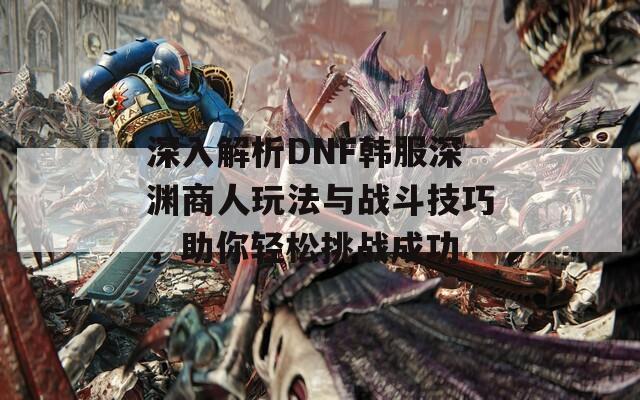 深入解析DNF韩服深渊商人玩法与战斗技巧，助你轻松挑战成功