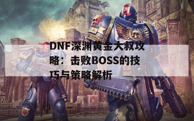 DNF深渊黄金大叔攻略：击败BOSS的技巧与策略解析