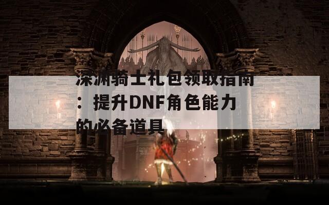 深渊骑士礼包领取指南：提升DNF角色能力的必备道具