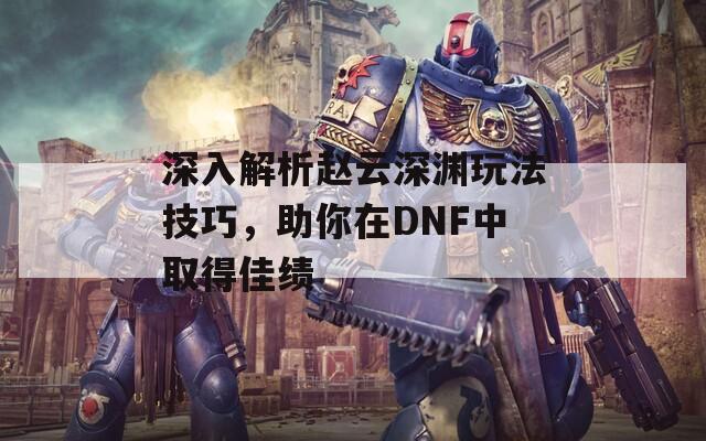深入解析赵云深渊玩法技巧，助你在DNF中取得佳绩