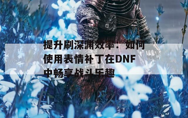 提升刷深渊效率：如何使用表情补丁在DNF中畅享战斗乐趣