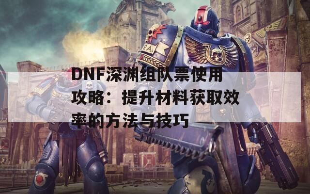 DNF深渊组队票使用攻略：提升材料获取效率的方法与技巧