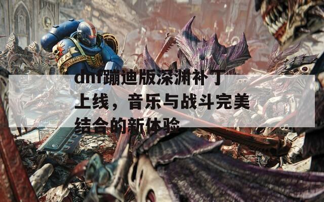 dnf蹦迪版深渊补丁上线，音乐与战斗完美结合的新体验
