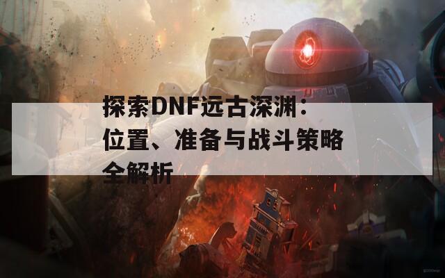 探索DNF远古深渊：位置、准备与战斗策略全解析