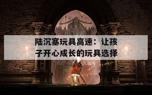 陆沉塞玩具高速：让孩子开心成长的玩具选择