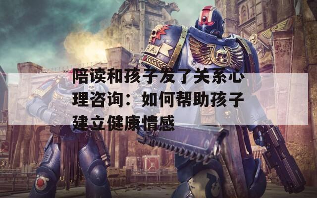 陪读和孩子发了关系心理咨询：如何帮助孩子建立健康情感