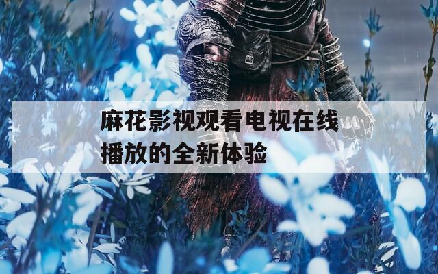 麻花影视观看电视在线播放的全新体验