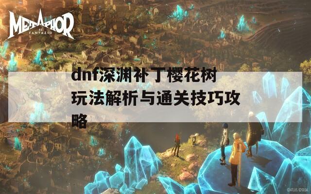 dnf深渊补丁樱花树玩法解析与通关技巧攻略