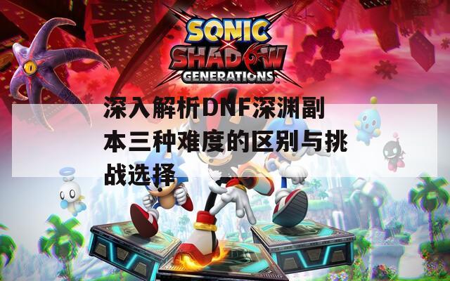 深入解析DNF深渊副本三种难度的区别与挑战选择