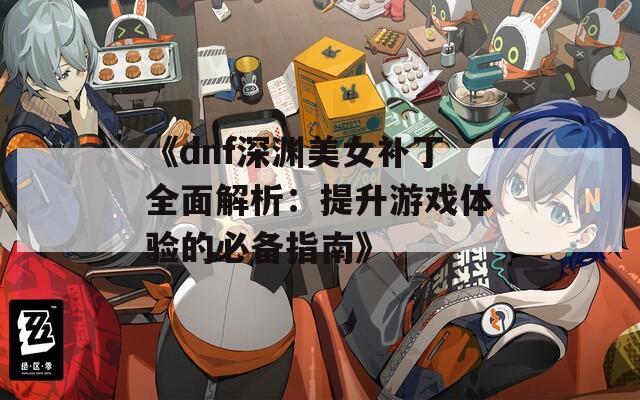 《dnf深渊美女补丁全面解析：提升游戏体验的必备指南》